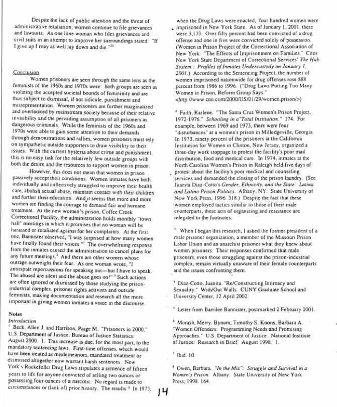 "Despitethelack of public atention and the threst of administrativ reralation, women comaue o fle grievances and lawsuits. As one one woman who fls grevances and vl suis in anatempi 10 improve her suroundings saied “If Igive upl may as welllay down and die  Concluson  Women prisoners are seen through the same lens 3 the feminists of the 1960s and 19705 were: both groups are sen a5 violting the accepted societal bounds of feminiity and ae thes subjct o dismissal,if ot ridicule, punishment and mistepresentation. Women pisoners ae furher marginalized and overlooked by mainsueam society because of tei elative invisibility and the pervading assumption o all rsoners as dangerous criminals. While the feminists of the 9605 and 19705 were able (0 gain some atention to thee dermands thiough demonstrations and rallies, women prisoners must rely o sympathetic outsde supporters o draw visbility 0 heir issues. With the curent hysteria about crime and panishment, his is o easy sk or the elatively few outsde groups with both the desire and te resources o support women n prison  However, this docs not mean that women i prison 5  passivly accept thei conditons. Women inmates have both incividually and collectively stuggled to improve their health care, abolish sexual sbuse, maintain contact with therrchildren and furher thei education. And_t seems that more and more. yomen e ndin thecouage 1o dmad i nd bare estment. At the new women’s puson, Coffee Ceek Conectional Facilty,the administration holds monthly “town all” meetings i which it promises that no woman will be harassed o retalsid agains fo her complains. A th frst one. Banniser observe, °| was suprised t how many women have fnaly fousd their voices.* The overwhelming response f1om the inmates causd the adimmisraton t cancel plans for any foture meetings.’ And there are ther women whose oultage outweighs the  anicipat repercussions for speaking out—but | have (0 speak Theshsed e i s the s s o Sueh s are oftenignored or dismissed by those studying the prso- industial complex, prsones rights activiss and outside femimists, making documentation asd research allthe more imporiant n giving women inmates 3 voice in th discourse.  Notes Introduction  ! Beck, Alen ). 3ad Harison, Paige M. “Prisoners in 2000  U5, Depanment of Jusce. Bureau of Justice Staistics:  Augast 2000. 1. This icrease s due, for the most par, o the mandatory sentencng laws. Fist-me offenses, which would  have been eated as misdemeanors, mandaled teatment or  dismissed aogether now warmant hash sentences. New  ork’s Rockeleler Drug Laws stpulaes a sentence of fficen  Y1 10 e for anyone convicted of selling 1wo ources or possessing four cunces of a narcote. No regard s made (o reumsinces o (ack o prir b Th sk 101973 19  when the Drug Laws were enacted, fout husdred womes were  . imprisoned in New York Sute. As of anuary 1, 2001, tere  were 3,133, Over fify percent had been convicted of 4 drug offense aad one in five were convicted solely of possession. (Women in Prison Projct of the Correctional Association of New York. “The Effcts of Imprisonmen on Families.” Cites New York State Depanmentof Cortctional Services” The Hub Sytem  Profies of Inmates Undercusiody on January I. 2001.) Accordin to the Sentencing Project. the number of omen imprisoned naonwide fordrug offenses rose 881 percent from 1986 t 1996. (*Drug Laws Putting Too Many Women in Pison, Reform Group Says ™  <htp e com2000US/D129/women prison’>)  * Faith, Kaslene. “The Sania Croz Women’s Prison Pojec, 1972.1976 Schooling in a TotalInsiation.” 174. For ‘example, bevween 1969 and 1973, here were four “dusurbances” t & women’s prison in Milledgevile, Georgi In 1973, inety percers ofth prisonersa th California Insitution for Women in Clnton, New Jersey,organized a. thre.day work stoppage to protst the faciliy’s poor mail distbution,food and medical car. In 1974, inmaes a the Norh Carolina Womes’s Prison in Raleigh held five days of protest about the faclity’s poor medical and counselng services and demanded th closingof the prison laundry. (Sec Jusauta Diaz Coto’s Gender, Ethicity, and he Site. Laiina and Latino Prison Poliics. Albany, NY- Stte Univrsiy of New York Press. 1996, 318) Despte the fact that these wormen employed actics simila o thoseof their male Cousterpans,these acts of rganizing and resistance are relegated o the footnoses.  > When I began this research, | asked the former presideat of a male prisoner rganization, a member of the Missour Prison Labor Union and an anarchist prisoner what they new about women prsoners. Ther responses confirmed tha male prisoners,even those siruggling against the prison-industrial comple, remain vinually unaware of thei female counterpars and the 1ssues confronting them.  * Diz-Coto, Jusnits, ‘Re/Consiructing Inimacy and Sexualty.” WithOut Walls. CUNY Graduate School snd University Cenie, 12 April 2002  * Leser from Barilee Bannister, postmarked 2 February 2001  * Morash, Merr. Bynum, Timathy S, Koons, Barbara A. ‘ “Women Offenders: Programining Needs and Promsing Approaches.” U.S. Degariment of Jusice National Insitate  of ustice: Research n Brief. August 1998, 1  * 1o 10 ¥ Ouen, Barbara “In he Mis”: Siruggle and Survivalina  Women’s Prson. Albany: State Universiy of New York Press. 1998164 